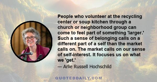 People who volunteer at the recycling center or soup kitchen through a church or neighborhood group can come to feel part of something 'larger.' Such a sense of belonging calls on a different part of a self than the