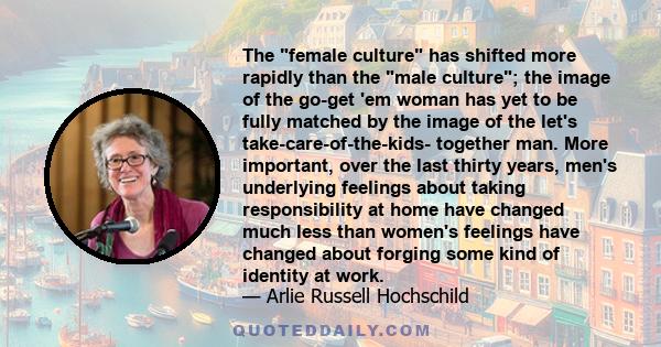 The female culture has shifted more rapidly than the male culture; the image of the go-get 'em woman has yet to be fully matched by the image of the let's take-care-of-the-kids- together man. More important, over the