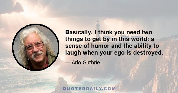 Basically, I think you need two things to get by in this world: a sense of humor and the ability to laugh when your ego is destroyed.