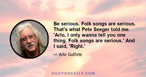 Be serious. Folk songs are serious. That's what Pete Seeger told me. 'Arlo, I only wanna tell you one thing. Folk songs are serious.' And I said, 'Right.'