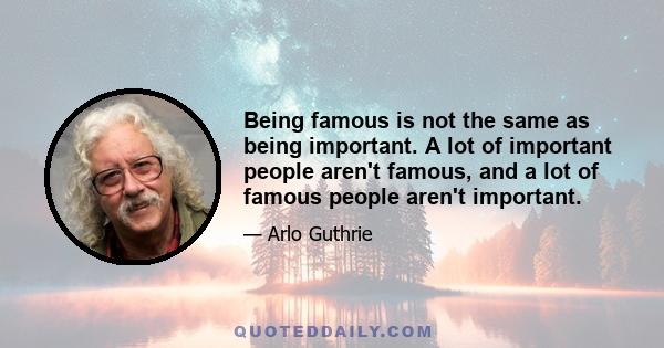 Being famous is not the same as being important. A lot of important people aren't famous, and a lot of famous people aren't important.