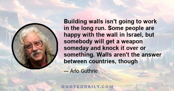 Building walls isn't going to work in the long run. Some people are happy with the wall in Israel, but somebody will get a weapon someday and knock it over or something. Walls aren't the answer between countries, though