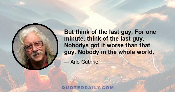 But think of the last guy. For one minute, think of the last guy. Nobodys got it worse than that guy. Nobody in the whole world.