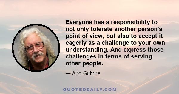 Everyone has a responsibility to not only tolerate another person's point of view, but also to accept it eagerly as a challenge to your own understanding. And express those challenges in terms of serving other people.