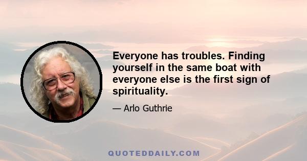 Everyone has troubles. Finding yourself in the same boat with everyone else is the first sign of spirituality.