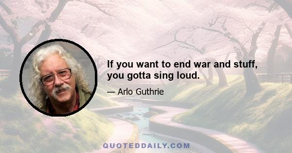 If you want to end war and stuff, you gotta sing loud.