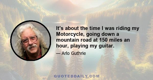 It's about the time I was riding my Motorcycle, going down a mountain road at 150 miles an hour, playing my guitar.