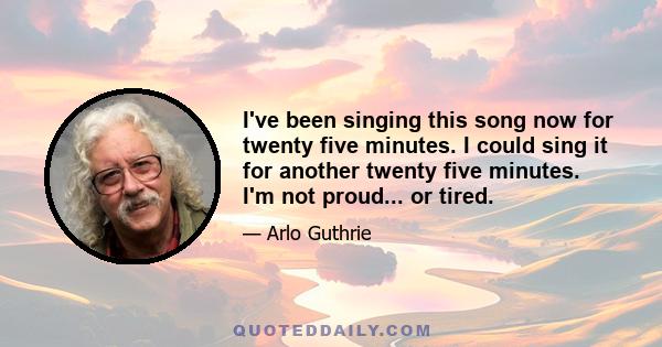 I've been singing this song now for twenty five minutes. I could sing it for another twenty five minutes. I'm not proud... or tired.