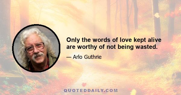 Only the words of love kept alive are worthy of not being wasted.