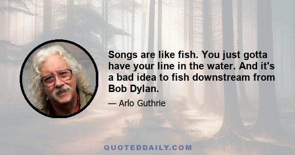 Songs are like fish. You just gotta have your line in the water. And it's a bad idea to fish downstream from Bob Dylan.