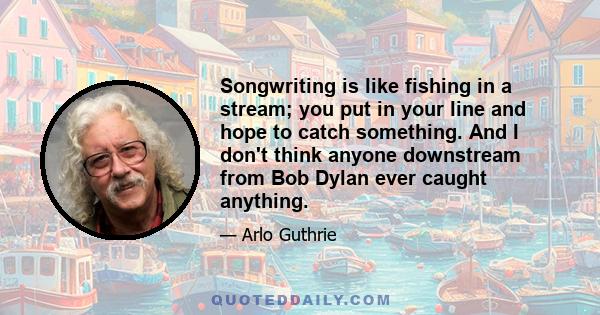 Songwriting is like fishing in a stream; you put in your line and hope to catch something. And I don't think anyone downstream from Bob Dylan ever caught anything.