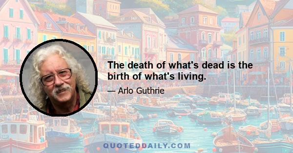 The death of what's dead is the birth of what's living.