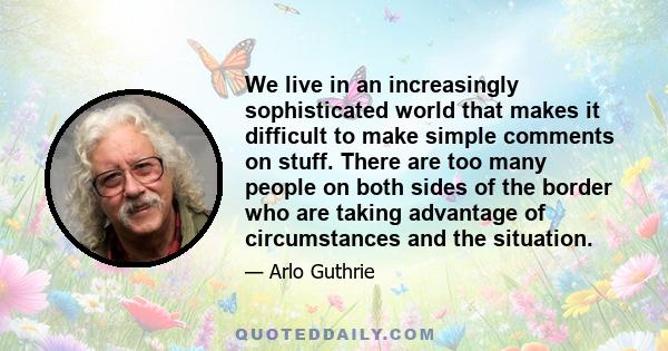 We live in an increasingly sophisticated world that makes it difficult to make simple comments on stuff. There are too many people on both sides of the border who are taking advantage of circumstances and the situation.