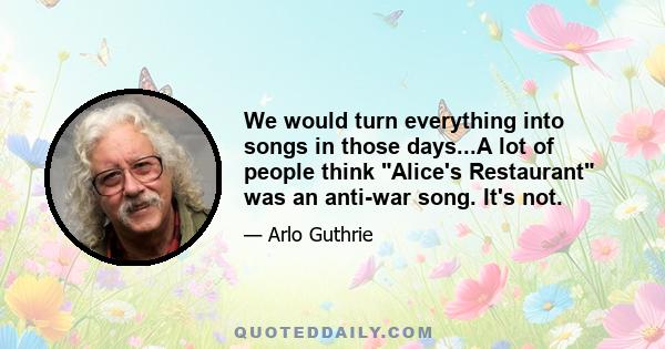 We would turn everything into songs in those days...A lot of people think Alice's Restaurant was an anti-war song. It's not.