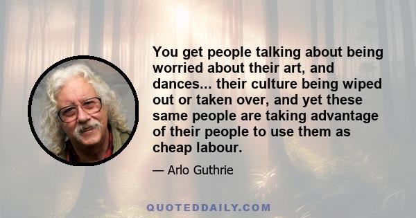 You get people talking about being worried about their art, and dances... their culture being wiped out or taken over, and yet these same people are taking advantage of their people to use them as cheap labour.