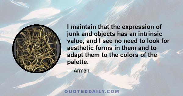 I maintain that the expression of junk and objects has an intrinsic value, and I see no need to look for aesthetic forms in them and to adapt them to the colors of the palette.