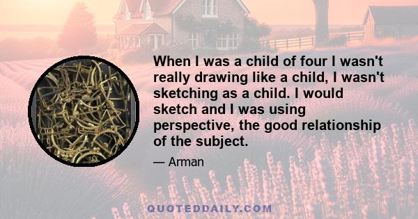 When I was a child of four I wasn't really drawing like a child, I wasn't sketching as a child. I would sketch and I was using perspective, the good relationship of the subject.