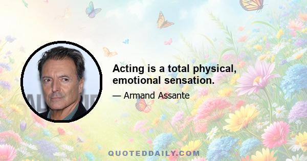 Acting is a total physical, emotional sensation.