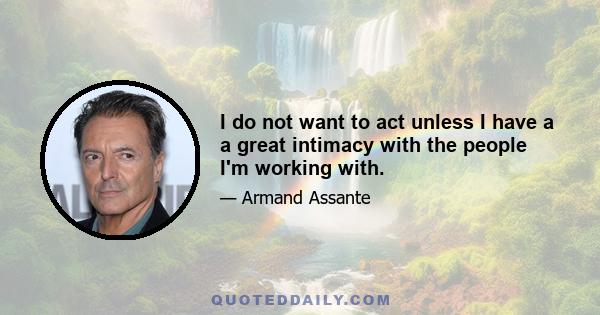 I do not want to act unless I have a a great intimacy with the people I'm working with.