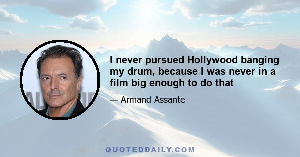 I never pursued Hollywood banging my drum, because I was never in a film big enough to do that