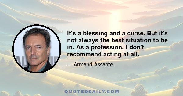 It's a blessing and a curse. But it's not always the best situation to be in. As a profession, I don't recommend acting at all.