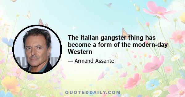 The Italian gangster thing has become a form of the modern-day Western