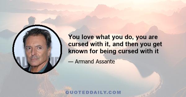 You love what you do, you are cursed with it, and then you get known for being cursed with it