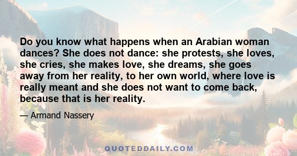 Do you know what happens when an Arabian woman dances? She does not dance: she protests, she loves, she cries, she makes love, she dreams, she goes away from her reality, to her own world, where love is really meant and 