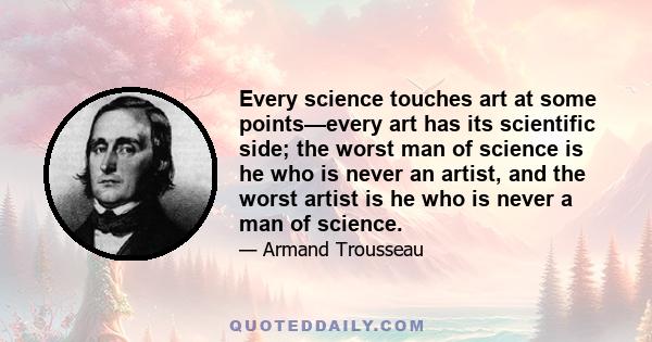 Every science touches art at some points—every art has its scientific side; the worst man of science is he who is never an artist, and the worst artist is he who is never a man of science.