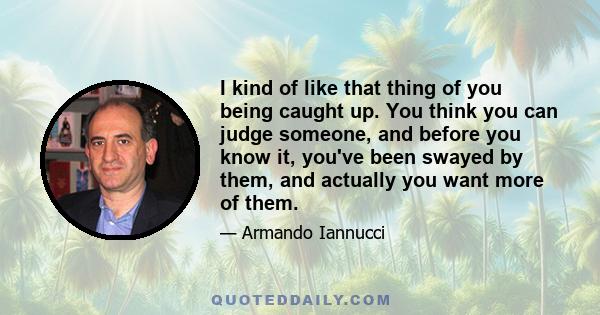 I kind of like that thing of you being caught up. You think you can judge someone, and before you know it, you've been swayed by them, and actually you want more of them.