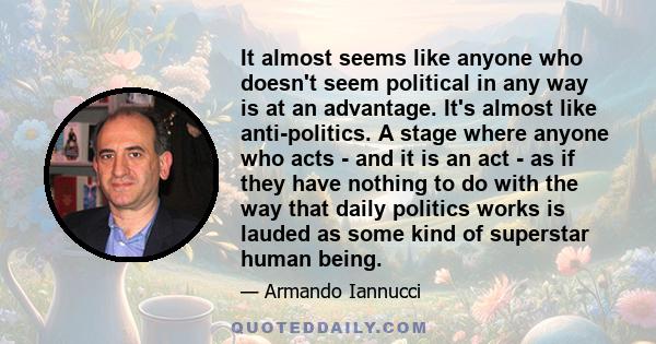 It almost seems like anyone who doesn't seem political in any way is at an advantage. It's almost like anti-politics. A stage where anyone who acts - and it is an act - as if they have nothing to do with the way that