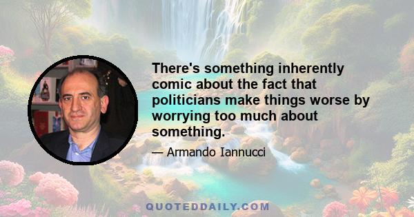 There's something inherently comic about the fact that politicians make things worse by worrying too much about something.