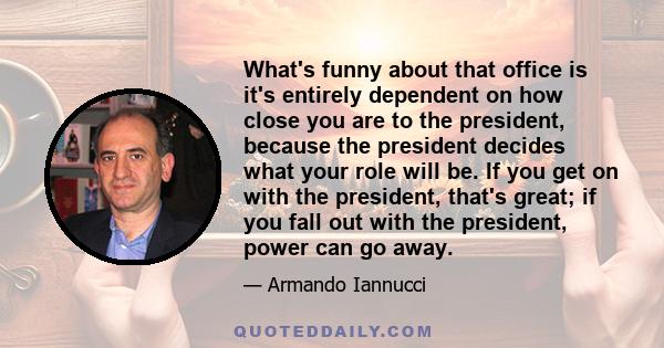 What's funny about that office is it's entirely dependent on how close you are to the president, because the president decides what your role will be. If you get on with the president, that's great; if you fall out with 