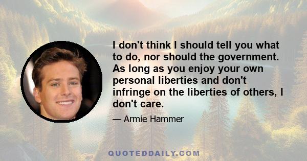 I don't think I should tell you what to do, nor should the government. As long as you enjoy your own personal liberties and don't infringe on the liberties of others, I don't care.