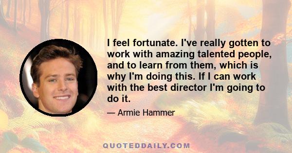 I feel fortunate. I've really gotten to work with amazing talented people, and to learn from them, which is why I'm doing this. If I can work with the best director I'm going to do it.