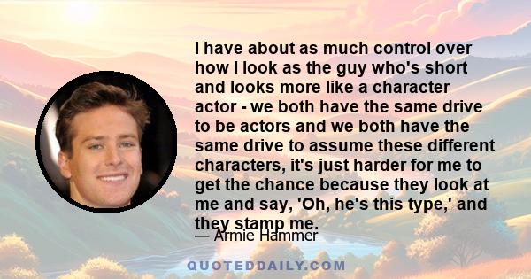 I have about as much control over how I look as the guy who's short and looks more like a character actor - we both have the same drive to be actors and we both have the same drive to assume these different characters,