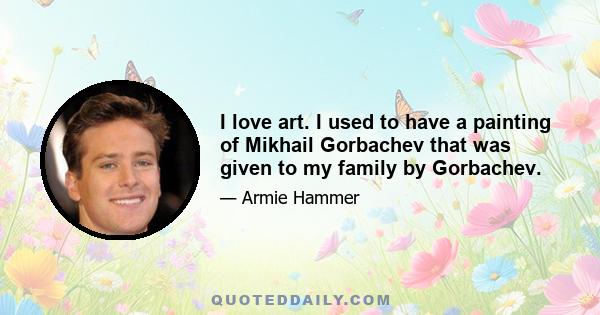 I love art. I used to have a painting of Mikhail Gorbachev that was given to my family by Gorbachev.