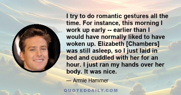 I try to do romantic gestures all the time. For instance, this morning I work up early -- earlier than I would have normally liked to have woken up. Elizabeth [Chambers] was still asleep, so I just laid in bed and