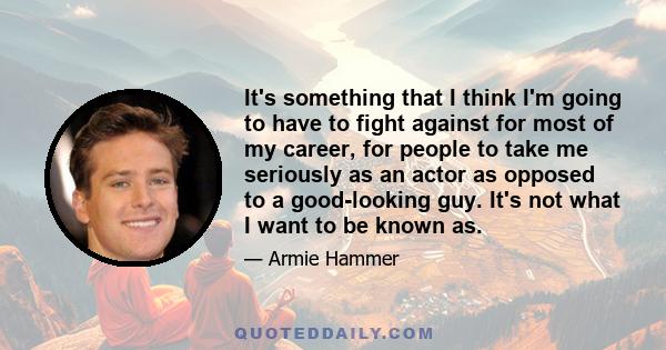 It's something that I think I'm going to have to fight against for most of my career, for people to take me seriously as an actor as opposed to a good-looking guy. It's not what I want to be known as.