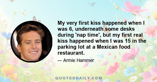 My very first kiss happened when I was 6, underneath some desks during 'nap time', but my first real kiss happened when I was 15 in the parking lot at a Mexican food restaurant.