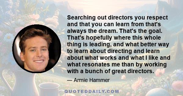 Searching out directors you respect and that you can learn from that's always the dream. That's the goal. That's hopefully where this whole thing is leading, and what better way to learn about directing and learn about