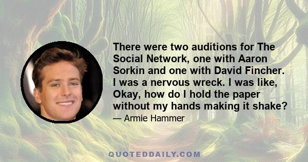 There were two auditions for The Social Network, one with Aaron Sorkin and one with David Fincher. I was a nervous wreck. I was like, Okay, how do I hold the paper without my hands making it shake?