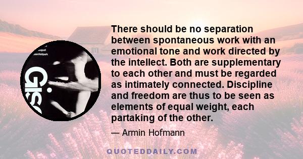 There should be no separation between spontaneous work with an emotional tone and work directed by the intellect. Both are supplementary to each other and must be regarded as intimately connected. Discipline and freedom 