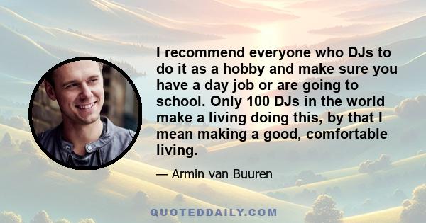 I recommend everyone who DJs to do it as a hobby and make sure you have a day job or are going to school. Only 100 DJs in the world make a living doing this, by that I mean making a good, comfortable living.