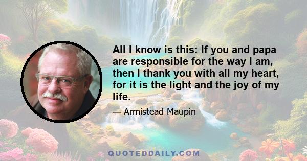 All I know is this: If you and papa are responsible for the way I am, then I thank you with all my heart, for it is the light and the joy of my life.