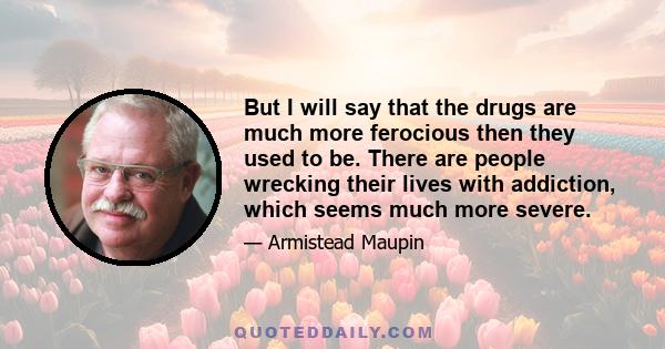 But I will say that the drugs are much more ferocious then they used to be. There are people wrecking their lives with addiction, which seems much more severe.