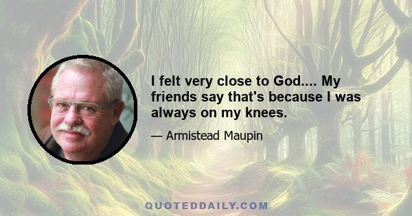 I felt very close to God.... My friends say that's because I was always on my knees.