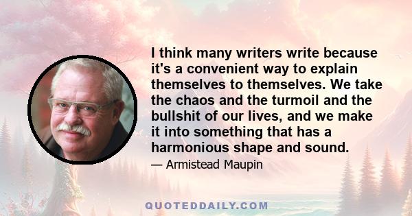 I think many writers write because it's a convenient way to explain themselves to themselves. We take the chaos and the turmoil and the bullshit of our lives, and we make it into something that has a harmonious shape