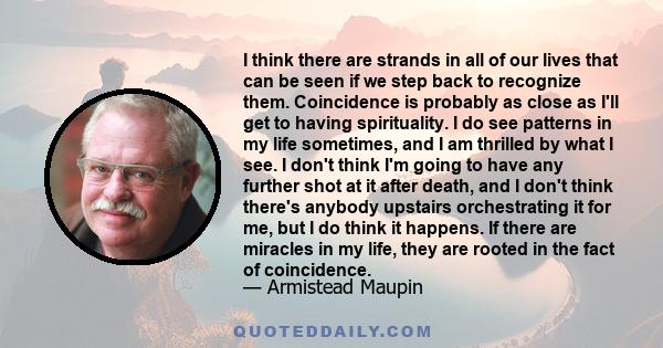 I think there are strands in all of our lives that can be seen if we step back to recognize them. Coincidence is probably as close as I'll get to having spirituality. I do see patterns in my life sometimes, and I am