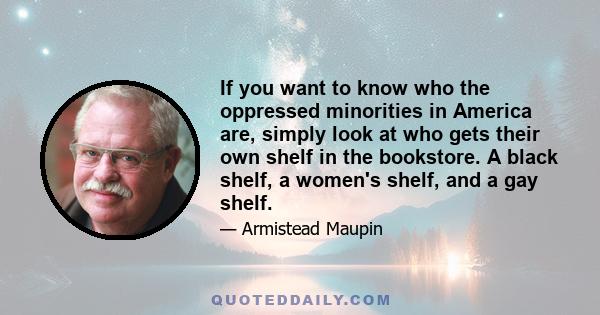 If you want to know who the oppressed minorities in America are, simply look at who gets their own shelf in the bookstore. A black shelf, a women's shelf, and a gay shelf.